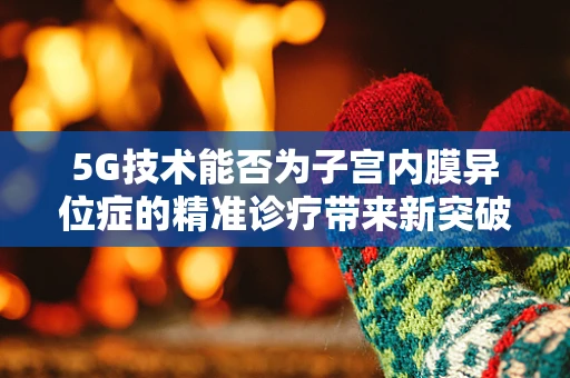 5G技术能否为子宫内膜异位症的精准诊疗带来新突破？