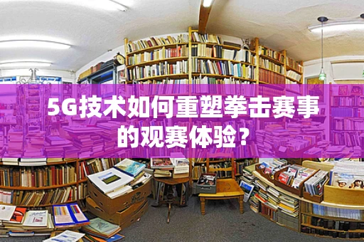 5G技术如何重塑拳击赛事的观赛体验？