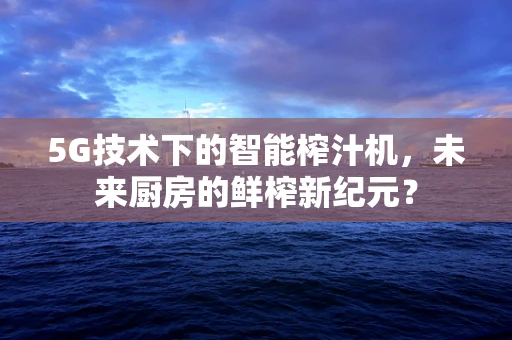 5G技术下的智能榨汁机，未来厨房的鲜榨新纪元？