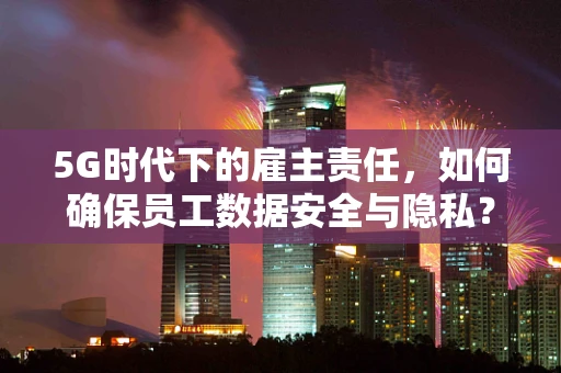 5G时代下的雇主责任，如何确保员工数据安全与隐私？