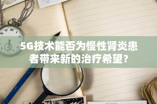 5G技术能否为慢性肾炎患者带来新的治疗希望？