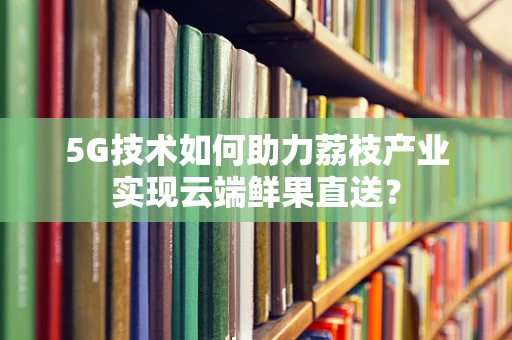 5G技术如何助力荔枝产业实现云端鲜果直送？