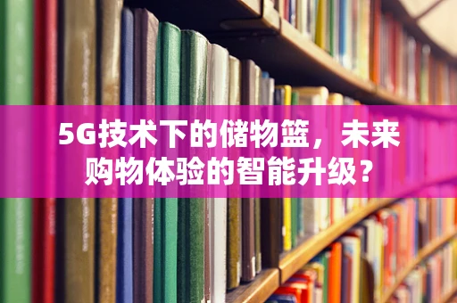 5G技术下的储物篮，未来购物体验的智能升级？