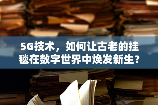5G技术，如何让古老的挂毯在数字世界中焕发新生？