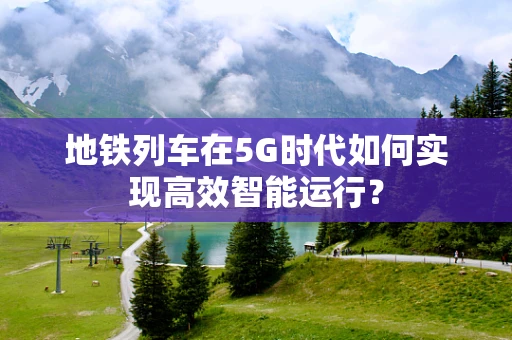 地铁列车在5G时代如何实现高效智能运行？