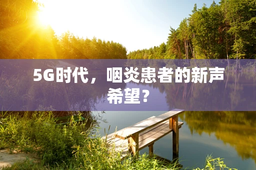 5G时代，咽炎患者的新声希望？