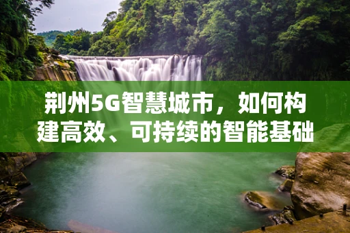 荆州5G智慧城市，如何构建高效、可持续的智能基础设施？