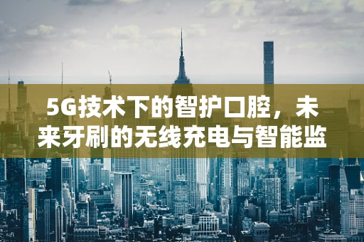 5G技术下的智护口腔，未来牙刷的无线充电与智能监控新纪元？