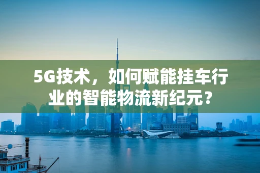 5G技术，如何赋能挂车行业的智能物流新纪元？