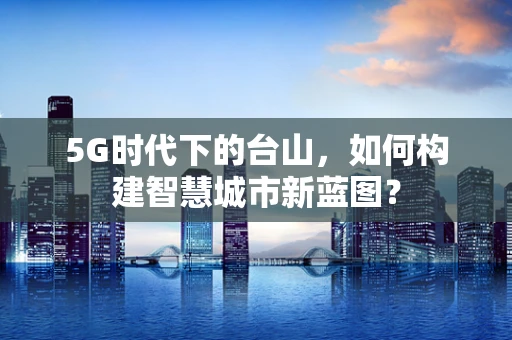5G时代下的台山，如何构建智慧城市新蓝图？