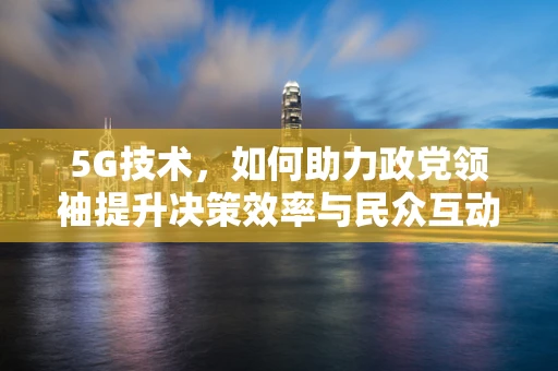 5G技术，如何助力政党领袖提升决策效率与民众互动？