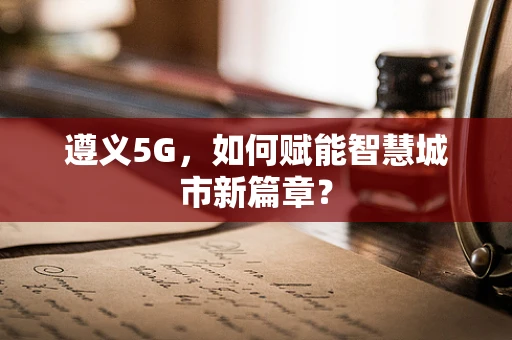 遵义5G，如何赋能智慧城市新篇章？