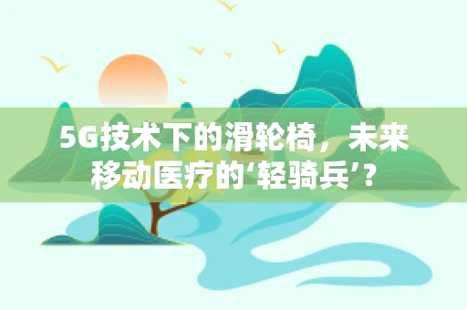 5G技术下的滑轮椅，未来移动医疗的‘轻骑兵’？
