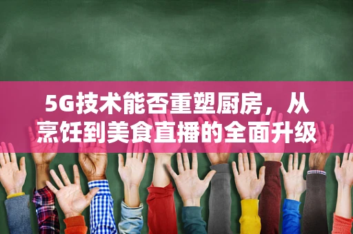 5G技术能否重塑厨房，从烹饪到美食直播的全面升级？