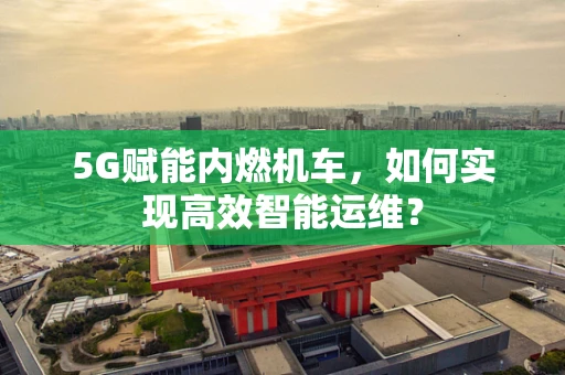 5G赋能内燃机车，如何实现高效智能运维？