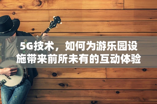 5G技术，如何为游乐园设施带来前所未有的互动体验？