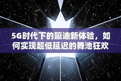 5G时代下的蹦迪新体验，如何实现超低延迟的舞池狂欢？
