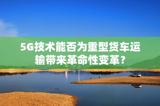 5G技术能否为重型货车运输带来革命性变革？