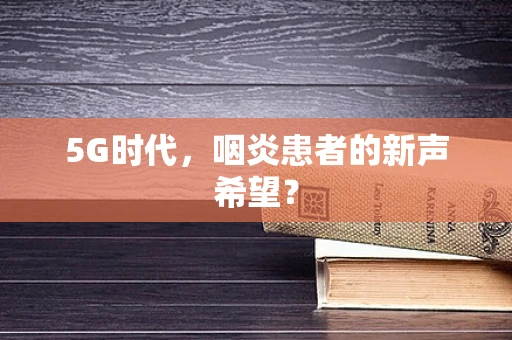 5G时代，咽炎患者的新声希望？