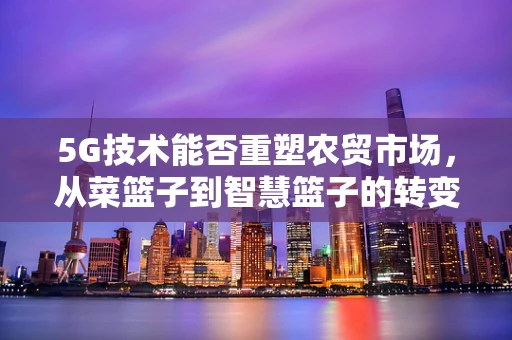 5G技术能否重塑农贸市场，从菜篮子到智慧篮子的转变？