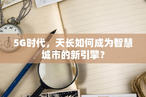 5G时代，天长如何成为智慧城市的新引擎？