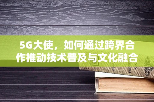 5G大使，如何通过跨界合作推动技术普及与文化融合？