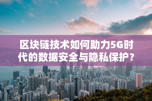 区块链技术如何助力5G时代的数据安全与隐私保护？