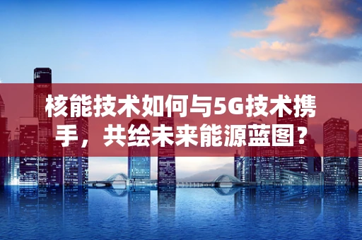 核能技术如何与5G技术携手，共绘未来能源蓝图？