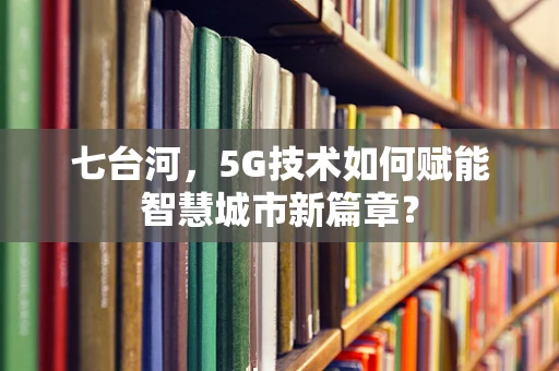 七台河，5G技术如何赋能智慧城市新篇章？