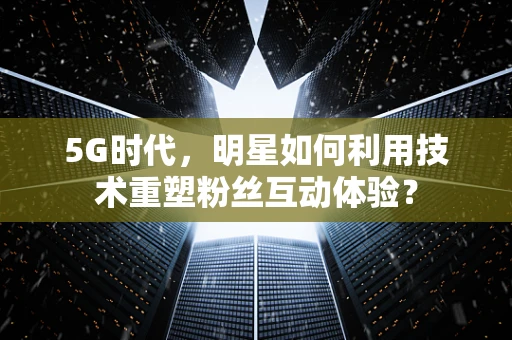 5G时代，明星如何利用技术重塑粉丝互动体验？