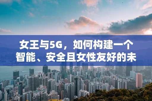 女王与5G，如何构建一个智能、安全且女性友好的未来通信环境？