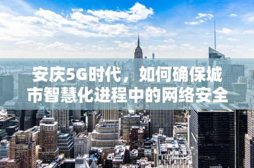 安庆5G时代，如何确保城市智慧化进程中的网络安全？