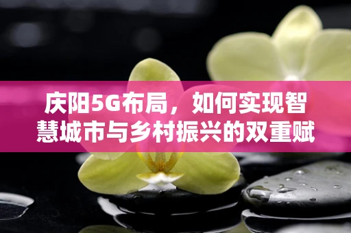 庆阳5G布局，如何实现智慧城市与乡村振兴的双重赋能？