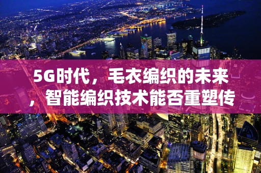 5G时代，毛衣编织的未来，智能编织技术能否重塑传统手工艺？