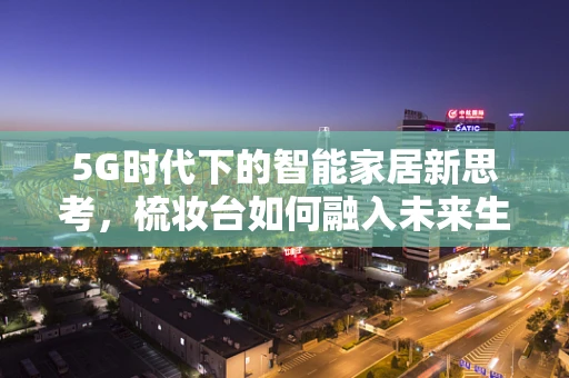 5G时代下的智能家居新思考，梳妆台如何融入未来生活？