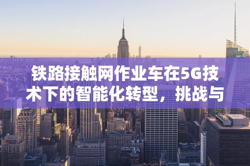 铁路接触网作业车在5G技术下的智能化转型，挑战与机遇？