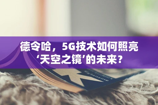 德令哈，5G技术如何照亮‘天空之镜’的未来？