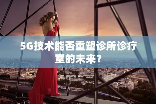 5G技术能否重塑诊所诊疗室的未来？
