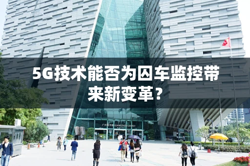 5G技术能否为囚车监控带来新变革？