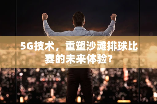 5G技术，重塑沙滩排球比赛的未来体验？