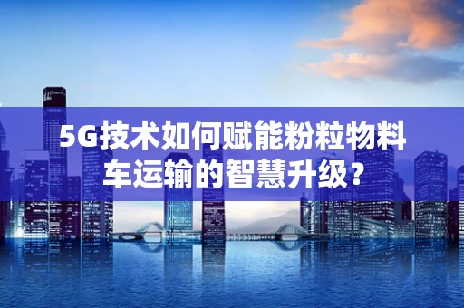 5G技术如何赋能粉粒物料车运输的智慧升级？