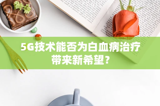5G技术能否为白血病治疗带来新希望？