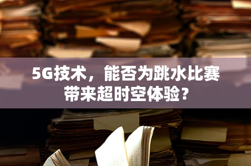 5G技术，能否为跳水比赛带来超时空体验？