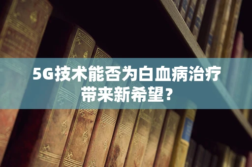5G技术能否为白血病治疗带来新希望？
