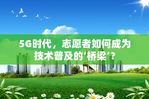 5G时代，志愿者如何成为技术普及的‘桥梁’？