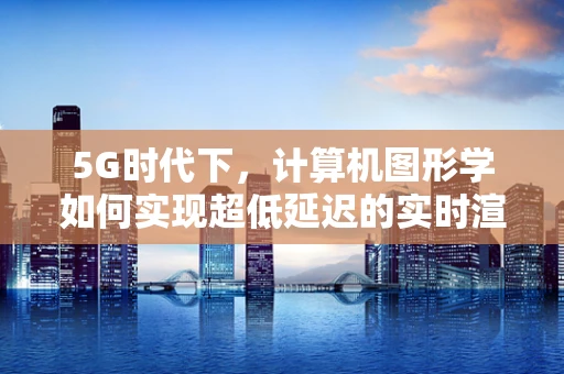 5G时代下，计算机图形学如何实现超低延迟的实时渲染？