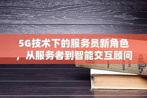 5G技术下的服务员新角色，从服务者到智能交互顾问