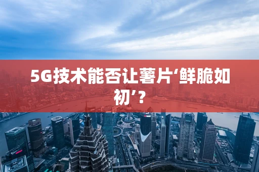 5G技术能否让薯片‘鲜脆如初’？