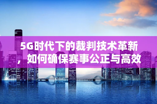 5G时代下的裁判技术革新，如何确保赛事公正与高效？