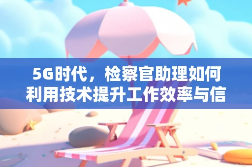 5G时代，检察官助理如何利用技术提升工作效率与信息安全？